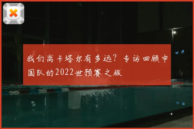 我们离卡塔尔有多远？专访回顾中国队的2022世预赛之旅